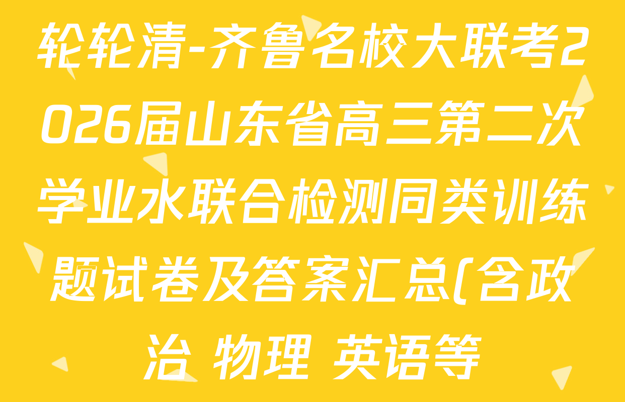 轮轮清-齐鲁名校大联考2026届山东省高三第二次学业水联合检测同类训练题试卷及答案汇总(含政治 物理 英语等) 轮轮清-齐鲁名校大联考2026届山东省高三第二次学业水联合检测同类训练题试卷及答案汇总(含政治 物理 英语等)
